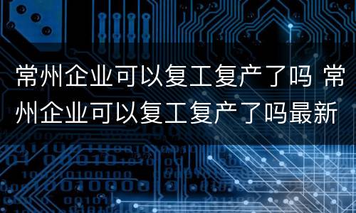 常州企业可以复工复产了吗 常州企业可以复工复产了吗最新消息