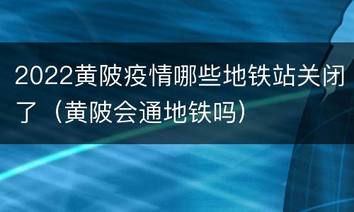 2022黄陂疫情哪些地铁站关闭了（黄陂会通地铁吗）