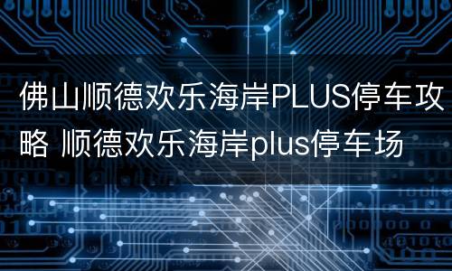 佛山顺德欢乐海岸PLUS停车攻略 顺德欢乐海岸plus停车场