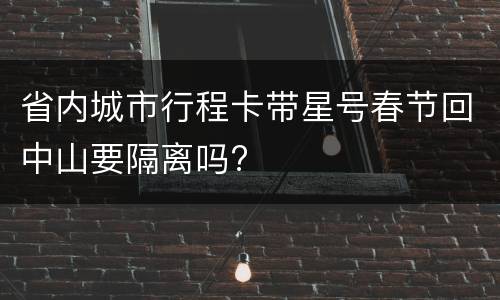 省内城市行程卡带星号春节回中山要隔离吗?