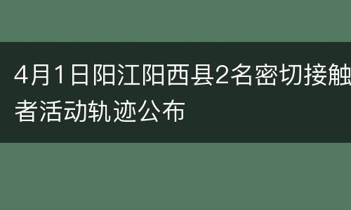 4月1日阳江阳西县2名密切接触者活动轨迹公布