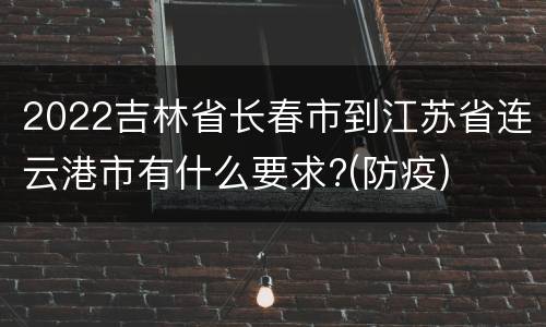 2022吉林省长春市到江苏省连云港市有什么要求?(防疫)