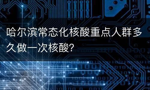 哈尔滨常态化核酸重点人群多久做一次核酸？