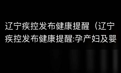 辽宁疾控发布健康提醒（辽宁疾控发布健康提醒:孕产妇及婴儿居家防疫这样做）