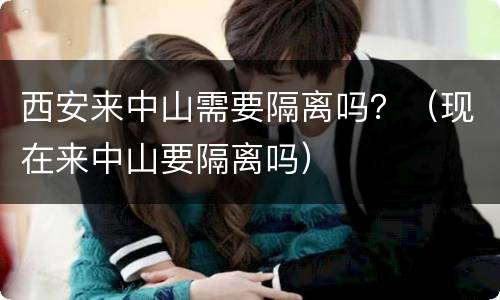 西安来中山需要隔离吗？（现在来中山要隔离吗）