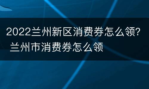 2022兰州新区消费券怎么领？ 兰州市消费券怎么领