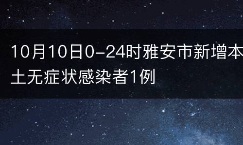 10月10日0-24时雅安市新增本土无症状感染者1例