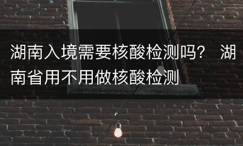 湖南入境需要核酸检测吗？ 湖南省用不用做核酸检测