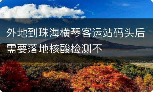 外地到珠海横琴客运站码头后需要落地核酸检测不