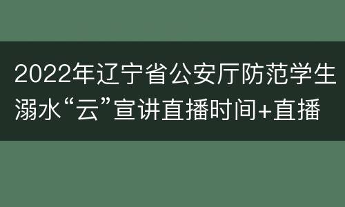 2022年辽宁省公安厅防范学生溺水“云”宣讲直播时间+直播入口