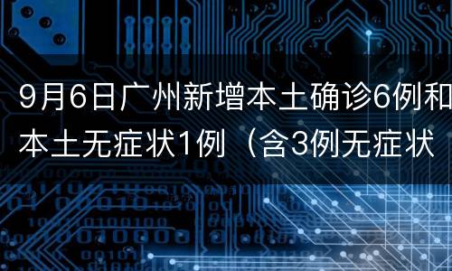 9月6日广州新增本土确诊6例和本土无症状1例（含3例无症状转确诊）