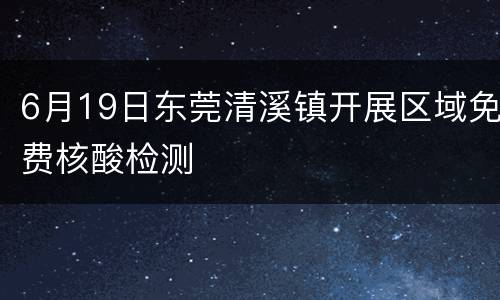 6月19日东莞清溪镇开展区域免费核酸检测