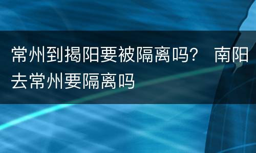 常州到揭阳要被隔离吗？ 南阳去常州要隔离吗