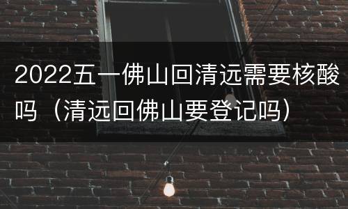 2022五一佛山回清远需要核酸吗（清远回佛山要登记吗）