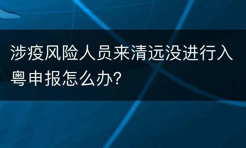涉疫风险人员来清远没进行入粤申报怎么办？