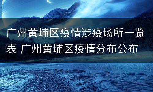 广州黄埔区疫情涉疫场所一览表 广州黄埔区疫情分布公布