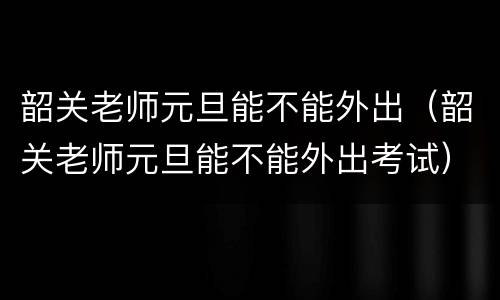 韶关老师元旦能不能外出（韶关老师元旦能不能外出考试）
