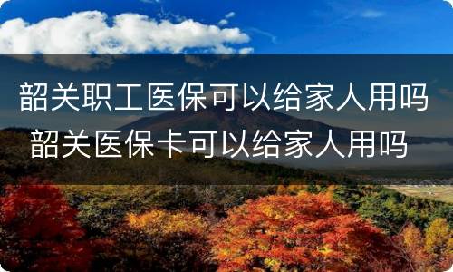 韶关职工医保可以给家人用吗 韶关医保卡可以给家人用吗