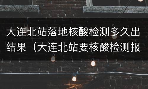 大连北站落地核酸检测多久出结果（大连北站要核酸检测报告）