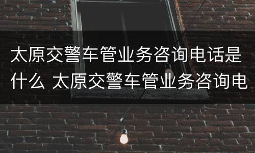 太原交警车管业务咨询电话是什么 太原交警车管业务咨询电话是什么号