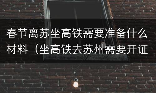 春节离苏坐高铁需要准备什么材料（坐高铁去苏州需要开证明吗）