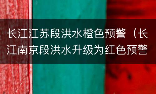 长江江苏段洪水橙色预警（长江南京段洪水升级为红色预警今日头条）