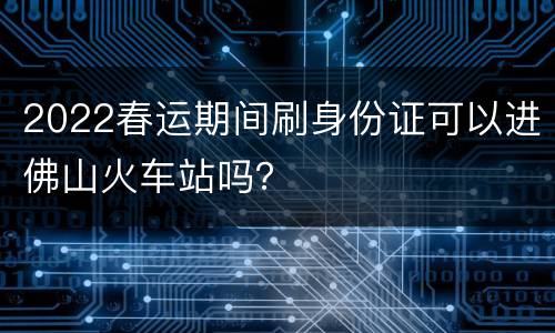 2022春运期间刷身份证可以进佛山火车站吗？