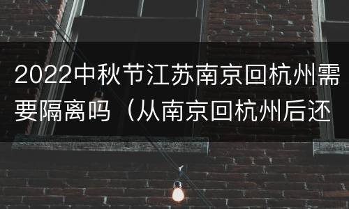 2022中秋节江苏南京回杭州需要隔离吗（从南京回杭州后还需要隔离）