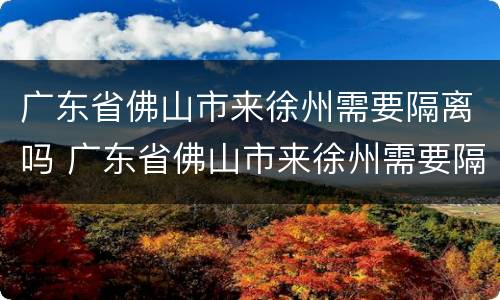 广东省佛山市来徐州需要隔离吗 广东省佛山市来徐州需要隔离吗现在