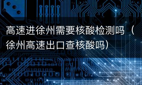 高速进徐州需要核酸检测吗（徐州高速出口查核酸吗）