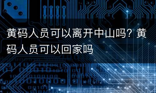 黄码人员可以离开中山吗? 黄码人员可以回家吗