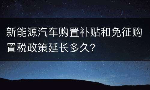 新能源汽车购置补贴和免征购置税政策延长多久？