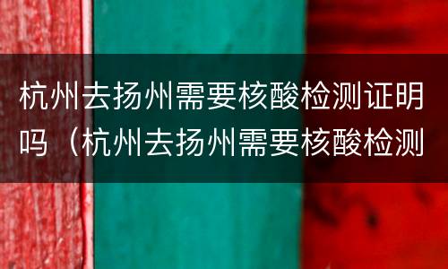 杭州去扬州需要核酸检测证明吗（杭州去扬州需要核酸检测证明吗现在）