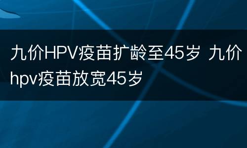九价HPV疫苗扩龄至45岁 九价hpv疫苗放宽45岁