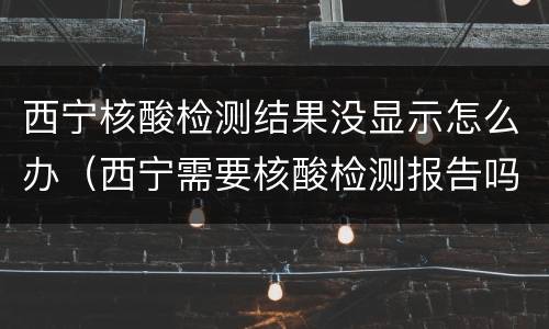 西宁核酸检测结果没显示怎么办（西宁需要核酸检测报告吗）