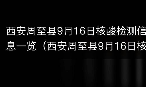 西安周至县9月16日核酸检测信息一览（西安周至县9月16日核酸检测信息一览表）