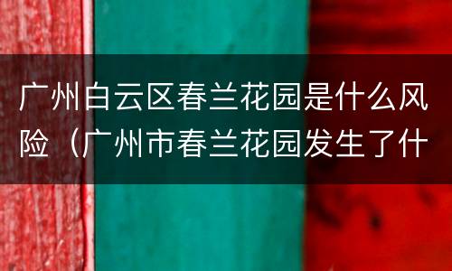 广州白云区春兰花园是什么风险（广州市春兰花园发生了什么事）