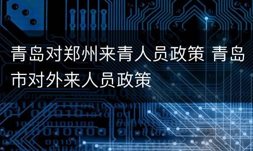 青岛对郑州来青人员政策 青岛市对外来人员政策