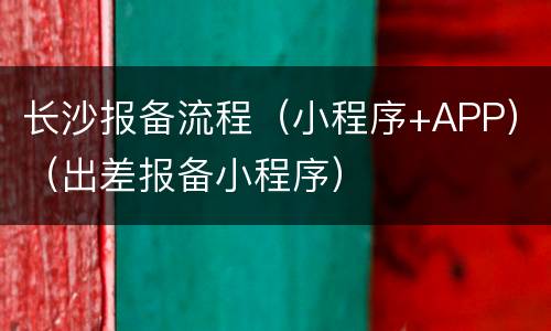 长沙报备流程（小程序+APP）（出差报备小程序）
