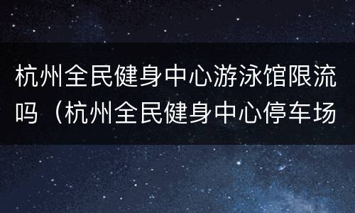 杭州全民健身中心游泳馆限流吗（杭州全民健身中心停车场收费）