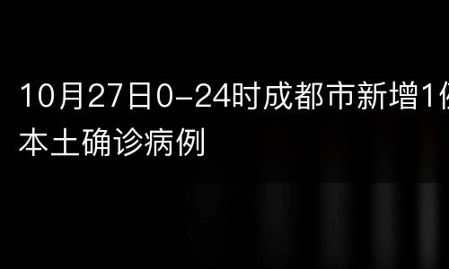 10月27日0-24时成都市新增1例本土确诊病例