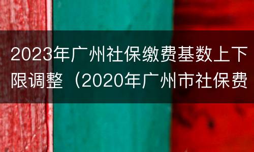 2023年广州社保缴费基数上下限调整（2020年广州市社保费缴费基数）