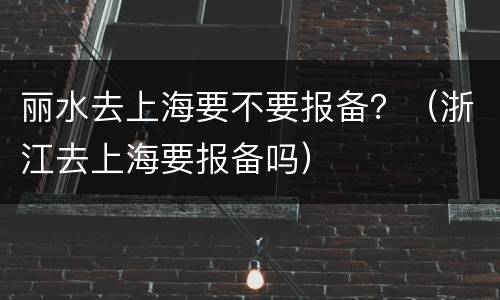 丽水去上海要不要报备？（浙江去上海要报备吗）