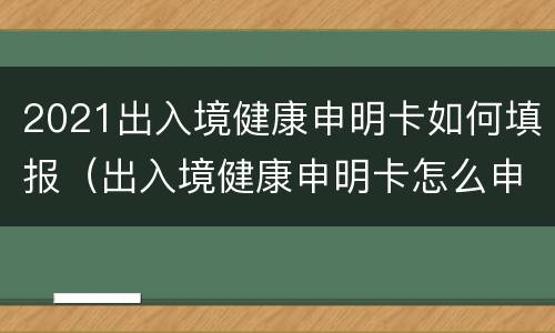 2021出入境健康申明卡如何填报（出入境健康申明卡怎么申报）