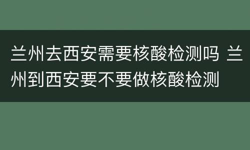 兰州去西安需要核酸检测吗 兰州到西安要不要做核酸检测