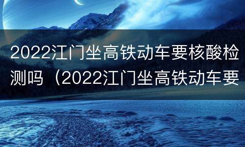 2022江门坐高铁动车要核酸检测吗（2022江门坐高铁动车要核酸检测吗现在）