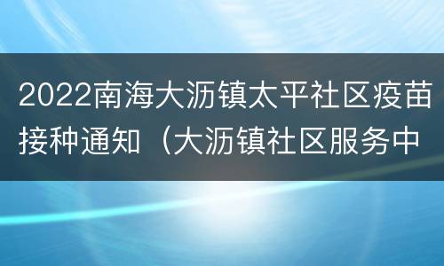 2022南海大沥镇太平社区疫苗接种通知（大沥镇社区服务中心接种疫苗）