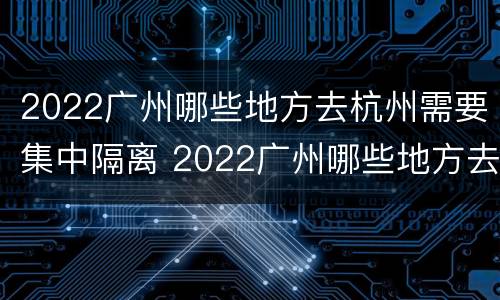 2022广州哪些地方去杭州需要集中隔离 2022广州哪些地方去杭州需要集中隔离呀