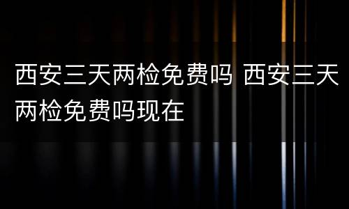 西安三天两检免费吗 西安三天两检免费吗现在