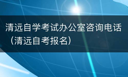 清远自学考试办公室咨询电话（清远自考报名）